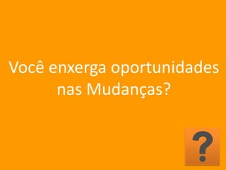 Você enxerga oportunidades
nas Mudanças?
 