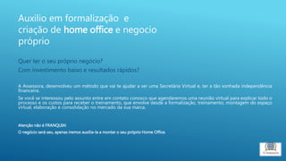 Quer ter o seu próprio negócio?
Com investimento baixo e resultados rápidos?
A Assessora, desenvolveu um método que vai te ajudar a ser uma Secretária Virtual e, ter a tão sonhada independência
financeira.
Se você se interessou pelo assunto entre em contato conosco que agendaremos uma reunião virtual para explicar todo o
processo e os custos para receber o treinamento, que envolve desde a formalização, treinamento, montagem do espaço
virtual, elaboração e consolidação no mercado da sua marca.
Atenção não é FRANQUIA!
O negócio será seu, apenas iremos auxilia-la a montar o seu próprio Home Office.
Auxilio em formalização e
criação de home office e negocio
próprio
 