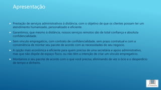  Prestação de serviços administrativos à distância, com o objetivo de que os clientes possam ter um
atendimento humanizado, personalizado e eficiente.
 Garantimos, que mesmo à distância, nossos serviços remotos são de total confiança e absoluta
confidencialidade.
 Sem vinculo empregatício, com contrato de confidencialidade, sem prazo contratual e com a
conveniência de montar seu pacote de acordo com as necessidades do seu negocio.
 A opção mais econômica e eficiente para quem precisa de uma secretária e apoio administrativo,
mas que não dispõe de espaço físico, ou não têm a intenção de criar um vínculo empregatício.
 Montamos o seu pacote de acordo com o que você precisa, eliminando de vez o ócio e o desperdício
de tempo e dinheiro.
Apresentação
 