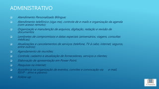 ADMINISTRATIVO
 Atendimento Personalizado Bilíngue;
 Atendimento telefônico (siga-me), controle de e-mails e organização da agenda
(com acesso remoto);
 Organização e manutenção de arquivos, digitação, redação e revisão de
documentos
 Lembretes de compromissos e datas especiais (aniversários, viagens, consultas
médicas);
 Atualizações e cancelamentos de serviços (telefone, TV à cabo, internet, seguros,
entre outros);
 Agendamento de reuniões;
 Controle, cadastro e atualização de fornecedores, serviços e clientes;
 Elaboração de apresentação em Power Point;
 Pesquisas na internet;
 Assistência na organização de eventos, convites e convocação via e-mail,
RSVP - ativo e passivo;
 Follow-up
 