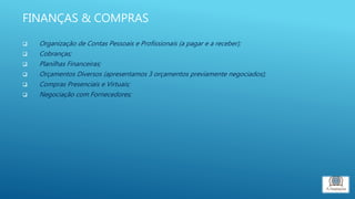 FINANÇAS & COMPRAS
 Organização de Contas Pessoais e Profissionais (a pagar e a receber);
 Cobranças;
 Planilhas Financeiras;
 Orçamentos Diversos (apresentamos 3 orçamentos previamente negociados);
 Compras Presenciais e Virtuais;
 Negociação com Fornecedores;
 
