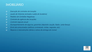 IMOBILIÁRIO
 Execução de contratos de locação;
 Laudo de Vistorias (entrada e saída de locatário);
 Pedidos de Certidões Negativas;
 Controle da vigência das locações;
 Controle reajuste anual;
 Acompanhamento de seguros, garantias (depósito caução, fiador, carta fiança);
 Envio de comunicados (aditivos contratuais, visitas, reajustes, etc);
 Reparos e manutenções diárias e obras de entrega de imóvel.
 