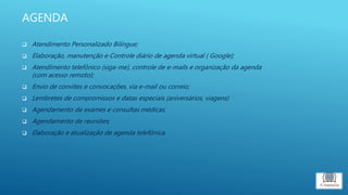 AGENDA
 Atendimento Personalizado Bilíngue;
 Elaboração, manutenção e Controle diário de agenda virtual ( Google);
 Atendimento telefônico (siga-me), controle de e-mails e organização da agenda
(com acesso remoto);
 Envio de convites e convocações, via e-mail ou correio;
 Lembretes de compromissos e datas especiais (aniversários, viagens)
 Agendamento de exames e consultas médicas;
 Agendamento de reuniões;
 Elaboração e atualização de agenda telefônica.
 