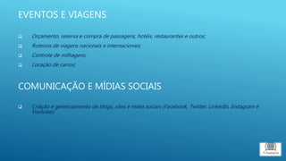 EVENTOS E VIAGENS
 Orçamento, reserva e compra de passagens, hotéis, restaurantes e outros;
 Roteiros de viagens nacionais e internacionais;
 Controle de milhagens;
 Locação de carros;
COMUNICAÇÃO E MÍDIAS SOCIAIS
 Criação e gerenciamento de blogs, sites e redes sociais (Facebook, Twitter, LinkedIn, Instagram e
Youtube);
 