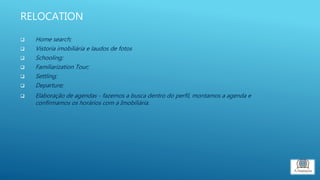 RELOCATION
 Home search;
 Vistoria imobiliária e laudos de fotos
 Schooling;
 Familiarization Tour;
 Settling;
 Departure;
 Elaboração de agendas - fazemos a busca dentro do perfil, montamos a agenda e
confirmamos os horários com a Imobiliária.
 