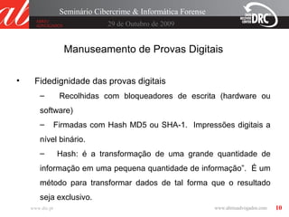 10
29 de Outubro de 2009
Seminário Cibercrime & Informática Forense
www.drc.pt
Manuseamento de Provas Digitais
• Fidedignidade das provas digitais
– Recolhidas com bloqueadores de escrita (hardware ou
software)
– Firmadas com Hash MD5 ou SHA-1. Impressões digitais a
nível binário.
– Hash: é a transformação de uma grande quantidade de
informação em uma pequena quantidade de informação”. É um
método para transformar dados de tal forma que o resultado
seja exclusivo.
 
