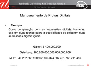 11
29 de Outubro de 2009
Seminário Cibercrime & Informática Forense
www.drc.pt
Manuseamento de Provas Digitais
• Exemplo:
Como comparação com as impressões digitais humanas,
existem duas teorias sobre a possibilidade de existirem duas
impressões digitais iguais.
Galton: 6.400.000.000
Osterburg: 100.000.000.000.000.000.000
MD5: 340.282.366.920.938.463.374.607.431.768.211.456
 
