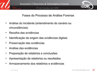 13
29 de Outubro de 2009
Seminário Cibercrime & Informática Forense
www.drc.pt
Fases do Processo de Análise Forense
• Análise do Incidente (entendimento do cenário ou
circunstâncias)
• Recolha das evidências
• Identificação da origem das evidências digitais
• Preservação das evidências
• Análise das evidências
• Preparação de relatórios e conclusões
• Apresentação de relatórios ou resultados
• Armazenamento dos relatórios e evidências
 