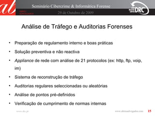 15
29 de Outubro de 2009
Seminário Cibercrime & Informática Forense
www.drc.pt
Análise de Tráfego e Auditorias Forenses
• Preparação de regulamento interno e boas práticas
• Solução preventiva e não reactiva
• Appliance de rede com análise de 21 protocolos (ex: http, ftp, voip,
im)
• Sistema de reconstrução de tráfego
• Auditorias regulares seleccionadas ou aleatórias
• Análise de pontos pré-definidos
• Verificação de cumprimento de normas internas
 