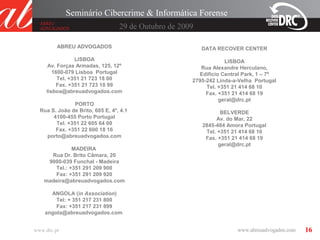 16
ABREU ADVOGADOS
LISBOA
Av. Forças Armadas, 125, 12º
1600-079 Lisboa Portugal
Tel. +351 21 723 18 00
Fax. +351 21 723 18 99
lisboa@abreuadvogados.com
PORTO
Rua S. João de Brito, 605 E, 4º, 4.1
4100-455 Porto Portugal
Tel. +351 22 605 64 00
Fax. +351 22 600 18 16
porto@abreuadvogados.com
MADEIRA
Rua Dr. Brito Câmara, 20
9000-039 Funchal - Madeira
Tel.: +351 291 209 900
Fax: +351 291 209 920
madeira@abreuadvogados.com
ANGOLA (in Association)
Tel: + 351 217 231 800
Fax: +351 217 231 899
angola@abreuadvogados.com
DATA RECOVER CENTER
LISBOA
Rua Alexandre Herculano,
Edifício Central Park, 1 – 7º
2795-242 Linda-a-Velha Portugal
Tel. +351 21 414 68 10
Fax. +351 21 414 68 19
geral@drc.pt
BELVERDE
Av. do Mar, 22
2845-484 Amora Portugal
Tel. +351 21 414 68 10
Fax. +351 21 414 68 19
geral@drc.pt
29 de Outubro de 2009
Seminário Cibercrime & Informática Forense
www.drc.pt
 