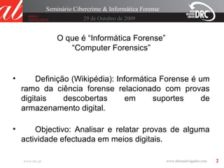 2
29 de Outubro de 2009
Seminário Cibercrime & Informática Forense
www.drc.pt
O que é “Informática Forense”
“Computer Forensics”
• Definição (Wikipédia): Informática Forense é um
ramo da ciência forense relacionado com provas
digitais descobertas em suportes de
armazenamento digital.
• Objectivo: Analisar e relatar provas de alguma
actividade efectuada em meios digitais.
 