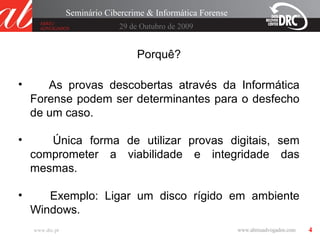 4
29 de Outubro de 2009
Seminário Cibercrime & Informática Forense
www.drc.pt
Porquê?
• As provas descobertas através da Informática
Forense podem ser determinantes para o desfecho
de um caso.
• Única forma de utilizar provas digitais, sem
comprometer a viabilidade e integridade das
mesmas.
• Exemplo: Ligar um disco rígido em ambiente
Windows.
 