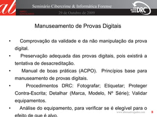 8
29 de Outubro de 2009
Seminário Cibercrime & Informática Forense
Manuseamento de Provas Digitais
• Comprovação da validade e da não manipulação da prova
digital.
• Preservação adequada das provas digitais, pois existirá a
tentativa de desacreditação.
• Manual de boas práticas (ACPO). Princípios base para
manuseamento de provas digitais.
• Procedimentos DRC: Fotografar; Etiquetar; Proteger
Contra-Escrita; Detalhar (Marca, Modelo, Nº Série); Validar
equipamentos.
• Análise do equipamento, para verificar se é elegível para o
 