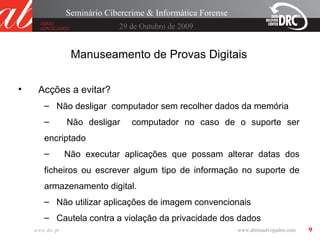 9
29 de Outubro de 2009
Seminário Cibercrime & Informática Forense
www.drc.pt
Manuseamento de Provas Digitais
• Acções a evitar?
– Não desligar computador sem recolher dados da memória
– Não desligar computador no caso de o suporte ser
encriptado
– Não executar aplicações que possam alterar datas dos
ficheiros ou escrever algum tipo de informação no suporte de
armazenamento digital.
– Não utilizar aplicações de imagem convencionais
– Cautela contra a violação da privacidade dos dados
 