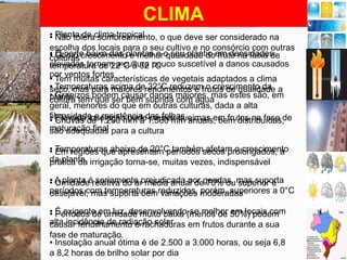 CLIMA
• Planta de clima tropical
• Não tolera sombreamento, o que deve ser considerado na
escolha dos locais para o seu cultivo e no consórcio com outras
• O porte baixo das plantas e o seu plantio em densidades
• Ótimo crescimento e melhor qualidade do fruto na faixa de
culturas
elevadas tornam a cultura °C
temperatura de 22ºC a 32 pouco suscetível a danos causados
por ventos fortes
• Tem muitas características de vegetais adaptados a clima
• Temperaturas acima derendimentos e frutos de qualidade a
seco, mas para maiores 32°C reduzem o crescimento da
• Granizos podem causar danos maiores, mas estes são, em
planta tem que ser bem suprida com água
cultura
geral, menores do que em outras culturas, dada a alta
fibrosidade e resistência das folhas
• Elevada de 1.200 mm a 1.500 mm anuais, bem distribuídas,
• Chuvas insolação pode causar queimas em frutos na fase de
maturação final para a cultura
são adequadas
• Temperaturas abaixo de 20°C tambémsecos prolongados, a
• Em regiões que apresentam períodos afetam o crescimento
da planta irrigação torna-se, muitas vezes, indispensável
prática da
• A planta érelativa do arprejudicada por geadas, mas suporta
• Umidade seriamente média anual de 70% ou superior é
períodos com temperaturas reduzidas, moderadas
desejável, mas suporta bem variações porém, superiores a 0°C
• É exigente em luz, desenvolvendo-se melhor 50%) podem
• Períodos de umidade muito baixa (menos de em locais com
alta incidência de radiação solar
causar fendilhamento e rachaduras em frutos durante a sua
fase de maturação.
• Insolação anual ótima é de 2.500 a 3.000 horas, ou seja 6,8
a 8,2 horas de brilho solar por dia

 