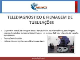 • Diagnostico através de filmagem interna de tubulações por micro câmera, com imagem
colorida, incluindo o fornecimento das imagens em formato DVD com relatórios do trabalho
desenvolvido.
• Tubulações industriais;
• Hidrosanitárias e pluviais com diâmetros variáveis.
www.abaiti.com
 