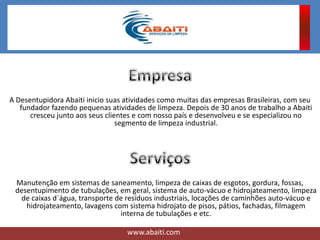 A Desentupidora Abaiti inicio suas atividades como muitas das empresas Brasileiras, com seu
fundador fazendo pequenas atividades de limpeza. Depois de 30 anos de trabalho a Abaiti
cresceu junto aos seus clientes e com nosso país e desenvolveu e se especializou no
segmento de limpeza industrial.
Manutenção em sistemas de saneamento, limpeza de caixas de esgotos, gordura, fossas,
desentupimento de tubulações, em geral, sistema de auto-vácuo e hidrojateamento, limpeza
de caixas d`água, transporte de resíduos industriais, locações de caminhões auto-vácuo e
hidrojateamento, lavagens com sistema hidrojato de pisos, pátios, fachadas, filmagem
interna de tubulações e etc.
www.abaiti.com
 