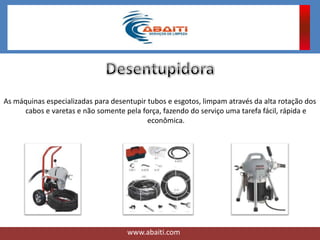As máquinas especializadas para desentupir tubos e esgotos, limpam através da alta rotação dos
cabos e varetas e não somente pela força, fazendo do serviço uma tarefa fácil, rápida e
econômica.
www.abaiti.com
 