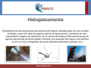Hidrojateamento por alta pressão para processo de limpeza e desobstrução nas mais variadas
atividades, sejam elas redes de esgotos, galerias de águas pluviais, trocadores de calor,
evaporadores, lavagens de superfícies, etc. O sistema de limpeza é feito através de jato de
água de alta pressão, de forma rápida e eficiente, com operação fácil segura, sem danificar
ou por em risco a integridade dos locais aplicados (tubulações, paredes, etc.)
www.abaiti.com
 