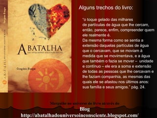 Mergulhe no universo do livro através do
Blog
http://abatalhadouniversoinconsciente.blogspot.com/
Alguns trechos do livro:
“o toque gelado das milhares
de partículas de água que lhe cercam,
então, parece, enﬁm, compreender quem
ele realmente é.
Da mesma forma como se sentia a
extensão daquelas partículas de água
que o cercavam, que se moviam à
medida que se movimentava, e a água
que também o fazia se mover – unidade
e contínuo – ele era a soma e extensão
de todas as pessoas que lhe cercavam e
lhe faziam companhia, as mesmas das
quais ele se afastou nos últimos anos:
sua família e seus amigos.” pág. 24.
 