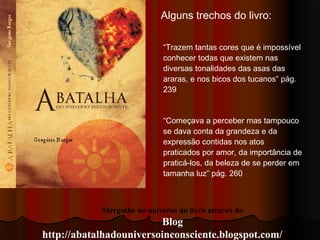Mergulhe no universo do livro através do
Blog
http://abatalhadouniversoinconsciente.blogspot.com/
Alguns trechos do livro:
“Trazem tantas cores que é impossível
conhecer todas que existem nas
diversas tonalidades das asas das
araras, e nos bicos dos tucanos” pág.
239
“Começava a perceber mas tampouco
se dava conta da grandeza e da
expressão contidas nos atos
praticados por amor, da importância de
praticá-los, da beleza de se perder em
tamanha luz” pág. 260
 
