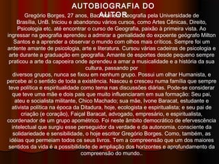 AUTOBIOGRAFIA DO
AUTORGregório Borges, 27 anos, Bacharel em Geografia pela Universidade de
Brasília, UnB. Iniciou e abandonou vários cursos, como Artes Cênicas, Direito,
Psicologia etc. até encontrar o curso de Geografia, paixão à primeira vista. Ao
ingressar na geografia aprendeu a admirar a genialidade do expoente geógrafo Milton
Santos e a aprender a observar o mundo com olhos mais críticos. Sempre foi um
ardente amante de psicologia, arte e literatura. Cursou várias cadeiras de psicologia e
arte durante a graduação em geografia. Amante de esportes desde pequeno sempre
praticou a arte da capoeira onde aprendeu a amar a musicalidade e a história da sua
cultura, passando por
diversos grupos, nunca se fixou em nenhum grupo. Possui um olhar Humanista, e
percebe aí o sentido de toda a existência. Nasceu e cresceu numa família que sempre
teve política e espiritualidade como tema nas discussões diárias. Pode-se considerar
que teve uma mãe e dois pais que muito influenciaram em sua formação: Seu pai,
ateu e socialista militante, Chico Machado; sua mãe, Ivone Baracat, estudante e
ativista política na época da Ditadura, hoje, ecologista e espiritualista; e seu pai de
criação (e coração), Faiçal Baracat, advogado, empresário, e espiritualista,
coordenador de um grupo apométrico. Foi neste âmbito democrático de efervescência
intelectual que surgiu esse perseguidor da verdade e da autonomia, consciente da
solidariedade e sensibilidade, o hoje escritor Gregório Borges. Como, também, as
idéias que permeiam todos os seus livros. Tem a compreensão que um dos maiores
sentidos da vida é a possibilidade de ampliação dos horizontes e aprofundamento da
compreensão do mundo..
 