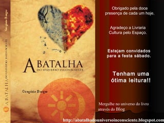 Mergulhe no universo do livro
através do Blog
http://abatalhadouniversoinconsciente.blogspot.com
Tenham uma
ótima leitura!!
Obrigado pela doce
presença de cada um hoje.
Estejam convidados
para a festa sábado.
Agradeço a Livraria
Cultura pelo Espaço.
 