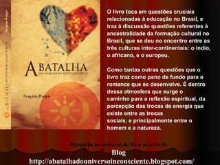 Mergulhe no universo do livro através do
Blog
http://abatalhadouniversoinconsciente.blogspot.com/
O livro toca em questões cruciais
relacionadas à educação no Brasil, e
traz à discussão questões referentes à
ancestralidade da formação cultural no
Brasil, que se deu no encontro entre as
três culturas inter-continentais: o índio,
o africano, e o europeu.
Como tantas outras questões que o
livro traz como pano de fundo para o
romance que se desenvolve. É dentro
dessa atmosfera que surge o
caminho para a reflexão espiritual, da
percepção das trocas de energia que
existe entre as trocas
sociais, e principalmente entre o
homem e a natureza.
 