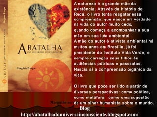 Mergulhe no universo do livro através do
Blog
http://abatalhadouniversoinconsciente.blogspot.com/
A natureza é a grande mãe da
existência. Através da história de
Rudá, o livro tenta resgatar essa
compreensão, que nasce em verdade
na vida do autor muito cedo,
quando começa a acompanhar a sua
mãe em sua luta ambiental.
A mãe do autor é ativista ambiental há
muitos anos em Brasília, já foi
presidente do Instituto Vida Verde, e
sempre carregou seus filhos às
audiências públicas e passeatas.
Nascia aí a compreensão orgânica da
vida.
O livro que pode ser lido a partir de
diversas perspectivas: como poética,
como metáfora, como uma sugestão
de um olhar humanista sobre o mundo.
 
