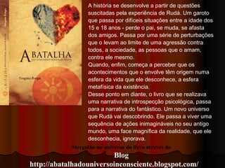 Mergulhe no universo do livro através do
Blog
http://abatalhadouniversoinconsciente.blogspot.com/
A história se desenvolve a partir de questões
suscitadas pela experiência de Rudá. Um garoto
que passa por difíceis situações entre a idade dos
15 e 18 anos - perde o pai, se muda, se afasta
dos amigos. Passa por uma série de perturbações
que o levam ao limite de uma agressão contra
todos, a sociedade, as pessoas que o amam,
contra ele mesmo.
Quando, enfim, começa a perceber que os
acontecimentos que o envolve têm origem numa
esfera da vida que ele desconhece, a esfera
metafísica da existência.
Desse ponto em diante, o livro que se realizava
uma narrativa de introspecção psicológica, passa
para a narrativa do fantástico. Um novo universo
que Rudá vai descobrindo. Ele passa a viver uma
sequência de ações inimagináveis no seu antigo
mundo, uma face magnífica da realidade, que ele
desconhecia, ignorava.
 