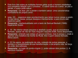  Este livro fala sobre as múltiplas formas pelas quais o homem estabeleceEste livro fala sobre as múltiplas formas pelas quais o homem estabelece
sua complexa relação com o universo... E sobre como só o amor, se põe asua complexa relação com o universo... E sobre como só o amor, se põe a
perder, é quem pode salvar.perder, é quem pode salvar.
 Resposta:Resposta: Os dois: pôr a perder e também salvar. Uma característicaOs dois: pôr a perder e também salvar. Uma característica
contraditória do próprio amor.contraditória do próprio amor.
 (pág. 22) ... esperava esse acontecimento que talvez nunca viesse a existir,(pág. 22) ... esperava esse acontecimento que talvez nunca viesse a existir,
as que talvez viesse, porque desejava intensamente, e para tira-lo dali;as que talvez viesse, porque desejava intensamente, e para tira-lo dali;
esperava godô.esperava godô.
 Resposta:Resposta: Intertextualidade com o texto de Samuel Beckett (1949):Intertextualidade com o texto de Samuel Beckett (1949):
Esperando Godot.Esperando Godot.
 p. 16 - No interior desse pequeno e abafado quarto, que se encontravap. 16 - No interior desse pequeno e abafado quarto, que se encontrava
fechado, apesar de não ter mais ninguém naquele chalé, havia despertado,fechado, apesar de não ter mais ninguém naquele chalé, havia despertado,
 Resposta:Resposta: entendo que esteja um pouco confuso, mas é porque o chalé éentendo que esteja um pouco confuso, mas é porque o chalé é
apenas uma metáfora da mente do Rudá. Ele é quem estava fechado.apenas uma metáfora da mente do Rudá. Ele é quem estava fechado.
Deixa assim.Deixa assim.
 p. 23 Via agora, na realização da vida, rodeado de outras pessoas, op. 23 Via agora, na realização da vida, rodeado de outras pessoas, o
sentido e a possibilidade da sua transformação, e da própria vida; da forçasentido e a possibilidade da sua transformação, e da própria vida; da força
da união dos esforços.da união dos esforços.
 Resposta:Resposta: no lugar do ponto-vírgula (;), pode colocar dois pontos (:). Ano lugar do ponto-vírgula (;), pode colocar dois pontos (:). A
estrutura mantém.estrutura mantém.
 