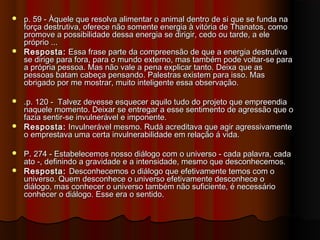  p. 59 - Àquele que resolva alimentar o animal dentro de si que se funda nap. 59 - Àquele que resolva alimentar o animal dentro de si que se funda na
força destrutiva, oferece não somente energia à vitória de Thanatos, comoforça destrutiva, oferece não somente energia à vitória de Thanatos, como
promove a possibilidade dessa energia se dirigir, cedo ou tarde, a elepromove a possibilidade dessa energia se dirigir, cedo ou tarde, a ele
próprio ...próprio ...
 Resposta:Resposta: Essa frase parte da compreensão de que a energia destrutivaEssa frase parte da compreensão de que a energia destrutiva
se dirige para fora, para o mundo externo, mas também pode voltar-se parase dirige para fora, para o mundo externo, mas também pode voltar-se para
a própria pessoa. Mas não vale a pena explicar tanto. Deixa que asa própria pessoa. Mas não vale a pena explicar tanto. Deixa que as
pessoas batam cabeça pensando. Palestras existem para isso. Maspessoas batam cabeça pensando. Palestras existem para isso. Mas
obrigado por me mostrar, muito inteligente essa observação.obrigado por me mostrar, muito inteligente essa observação.
 .p. 120 - Talvez devesse esquecer aquilo tudo do projeto que empreendia.p. 120 - Talvez devesse esquecer aquilo tudo do projeto que empreendia
naquele momento. Deixar se entregar a esse sentimento de agressão que onaquele momento. Deixar se entregar a esse sentimento de agressão que o
fazia sentir-se invulnerável e imponente.fazia sentir-se invulnerável e imponente.
 Resposta:Resposta: Invulnerável mesmo. Rudá acreditava que agir agressivamenteInvulnerável mesmo. Rudá acreditava que agir agressivamente
o emprestava uma certa invulnerabilidade em relação á vida.o emprestava uma certa invulnerabilidade em relação á vida.
 P. 274 - Estabelecemos nosso diálogo com o universo - cada palavra, cadaP. 274 - Estabelecemos nosso diálogo com o universo - cada palavra, cada
ato -, definindo a gravidade e a intensidade, mesmo que desconhecemos.ato -, definindo a gravidade e a intensidade, mesmo que desconhecemos.
 Resposta:Resposta: Desconhecemos o diálogo que efetivamente temos com oDesconhecemos o diálogo que efetivamente temos com o
universo. Quem desconhece o universo efetivamente desconhece ouniverso. Quem desconhece o universo efetivamente desconhece o
diálogo, mas conhecer o universo também não suficiente, é necessáriodiálogo, mas conhecer o universo também não suficiente, é necessário
conhecer o diálogo. Esse era o sentido.conhecer o diálogo. Esse era o sentido.
 