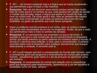  P. 301 - . Ao homem existente hoje e à lógica que se impõe atualmente -P. 301 - . Ao homem existente hoje e à lógica que se impõe atualmente -
que permitimos supor e impor a nós mesmos. que permitimos supor e impor a nós mesmos. 
 Resposta:Resposta: Não dá pra discorrer esse trecho porque senão foge muito.Não dá pra discorrer esse trecho porque senão foge muito.
Mas de modo geral é no sentido de que, toda pessoa tem opção de decidir,Mas de modo geral é no sentido de que, toda pessoa tem opção de decidir,
a medida que percebe, seguir a lógica que existe no mundo de hoje, oua medida que percebe, seguir a lógica que existe no mundo de hoje, ou
viver na contra-mão. De modo geral é isso. Mas eu também não esperoviver na contra-mão. De modo geral é isso. Mas eu também não espero
que seja uma compreensão que todas as pessoas alcancem em suaque seja uma compreensão que todas as pessoas alcancem em sua
totalidade, eu gosto da semente que está nesse parágrafo.totalidade, eu gosto da semente que está nesse parágrafo.
 Impor a evidência real da incerteza é um crime, pois vai contra a ordemImpor a evidência real da incerteza é um crime, pois vai contra a ordem
natural da real necessidade de se crer no imaginário, ilusão, de que a cadanatural da real necessidade de se crer no imaginário, ilusão, de que a cada
dia caminhamos mais e mais no sentido da verdade.dia caminhamos mais e mais no sentido da verdade.
 Resposta:Resposta: É um pensamento que empresto um pouco de ironia. AÉ um pensamento que empresto um pouco de ironia. A
questão é que para a real construção de um conhecimento é necessárioquestão é que para a real construção de um conhecimento é necessário
admitir que ainda estamos no pleno patamar da incerteza sobre o mundo. Aadmitir que ainda estamos no pleno patamar da incerteza sobre o mundo. A
dúvida é o caminho para reflexão, e esta, para a compreensão. A certezadúvida é o caminho para reflexão, e esta, para a compreensão. A certeza
concreta sobre tudo é empecilho para qualquer pensamento que busqueconcreta sobre tudo é empecilho para qualquer pensamento que busque
efetivamente a verdade. A semente está aí.efetivamente a verdade. A semente está aí.
 P. 307 a sutil relação que tem a compreensão do mundo pelo homem, comP. 307 a sutil relação que tem a compreensão do mundo pelo homem, com
a consciência geral que tangencia o entendimento do mundo pelo próprioa consciência geral que tangencia o entendimento do mundo pelo próprio
homem, percebemos quão nobre é o ato de procurar se aprimorar comohomem, percebemos quão nobre é o ato de procurar se aprimorar como
ser humanoser humano
 Resposta:Resposta: A compreensão do mundo tem relação com a consciênciaA compreensão do mundo tem relação com a consciência
geral que tangencia esse entendimento. Aprimorar-se é um ato benéfico àgeral que tangencia esse entendimento. Aprimorar-se é um ato benéfico à
sociedade como um todo, sempre.sociedade como um todo, sempre.
 