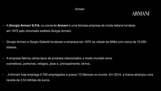 Armani
- A Giorgio Armani S.P.A. ou somente Armani é uma famosa empresa de moda italiana fundada
em 1975 pelo renomado estilista Giorgio Armani.
- Giorgio Armani e Sergio Galeotti fundaram a empresa em 1975 na cidade de Milão com cerca de 10.000
dólares.
- A empresa fabrica vários tipos de produtos relacionados a moda mundial como
cosméticos, perfumes, relógios, jóias e, principalmente, ternos.
- . A Armani hoje emprega 4.700 empregados e possui 13 fábricas no mundo. Em 2014, a marca alcançou uma
receita de 2.53 bilhões de euros.
 