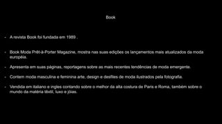 Book
- A revista Book foi fundada em 1989 .
- Book Moda Prêt-à-Porter Magazine, mostra nas suas edições os lançamentos mais atualizados da moda
européia.
- Apresenta em suas páginas, reportagens sobre as mais recentes tendências de moda emergente.
- Contem moda masculina e feminina arte, design e desfiles de moda ilustrados pela fotografia.
- Vendida em italiano e ingles contando sobre o melhor da alta costura de Paris e Roma, também sobre o
mundo da matéria têxtil, luxo e jóias.
 