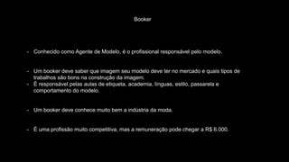 Booker
- Conhecido como Agente de Modelo, é o profissional responsável pelo modelo.
- Um booker deve saber que imagem seu modelo deve ter no mercado e quais tipos de
trabalhos são bons na construção da imagem.
- É responsável pelas aulas de etiqueta, academia, línguas, estilo, passarela e
comportamento do modelo.
- Um booker deve conhece muito bem a indústria da moda.
- É uma profissão muito competitiva, mas a remuneração pode chegar a R$ 6.000.
 