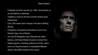 Albert Watson
- Fotógrafo escocês nascido em 1942, reconhecido no
mundo fashion e editoriais.
- Trabalha a mais de 35 anos criando retratos para
campanhas.
- Criou 250 capas para a Vogue e 40 para a Rolling
Stones.
- Fotografou campanhas publicitárias como Coco
Chanel, Gap, Levi e Revlon.
- Um dos 20 fotógrafos mais influentes de todos
tempos, entre eles Richard Avedon e Irving Penn
- Watson ganhou inúmeros prêmios e honras, assim
como um Grammy Award, o Hasselblad Masters
Award, três ANDY Awards entre outros.
 
