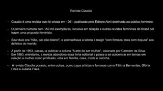 Revista Claudia
- Claudia é uma revista que foi criada em 1961, publicada pela Editora Abril destinada ao público feminino.
- O primeiro número com 150 mil exemplares, inovava em relação a outras revistas femininas do Brasil por
trazer uma proposta feminista.
- Seu título era “Não, isto não tolero!”, e aconselhava a leitora a reagir "com firmeza, mas com doçura" aos
defeitos do marido.
- A partir de 1963, passou a publicar a coluna “A arte de ser mulher”, assinada por Carmem da Silva.
- Em 1980, entretanto, a revista abandona essa linha editorial e passa a se concentrar em temas em
relação a mulher como profissão, vida em família, casa, moda e cozinha.
- A revista Claudia possuiu, entre outras, como capa artistas e famosas como Fátima Bernardes, Glória
Pires e Juliana Paes.
 