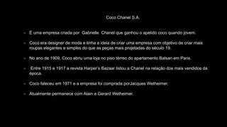 Coco Chanel S.A.
- É uma empresa criada por Gabrielle Chanel que ganhou o apelido coco quando jovem.
- Coco era designer de moda e tinha a ideia de criar uma empresa com objetivo de criar mais
roupas elegantes e simples do que as peças mais projetadas do século 19.
- No ano de 1909, Coco abriu uma loja no piso térreo do apartamento Balsan em Paris.
- Entre 1915 e 1917 a revista Harper’s Bazaar listou a Chanel na relação dos mais vendidos da
época.
- Coco faleceu em 1971 e a empresa foi comprada porJacques Wetheimer.
- Atualmente permanece com Alain e Gerard Wetheimer.
 
