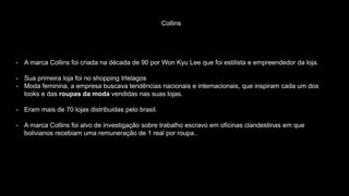 Collins
- A marca Collins foi criada na década de 90 por Won Kyu Lee que foi estilista e empreendedor da loja.
- Sua primeira loja foi no shopping Irtelagos
- Moda feminina, a empresa buscava tendências nacionais e internacionais, que inspiram cada um dos
looks e das roupas da moda vendidas nas suas lojas.
- Eram mais de 70 lojas distribuidas pelo brasil.
- A marca Collins foi alvo de investigação sobre trabalho escravo em oficinas clandestinas em que
bolivianos recebiam uma remuneração de 1 real por roupa..
 