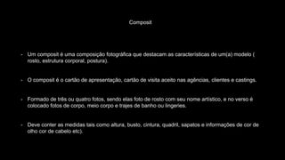 Composit
- Um composit é uma composição fotográfica que destacam as características de um(a) modelo (
rosto, estrutura corporal, postura).
- O composit é o cartão de apresentação, cartão de visita aceito nas agências, clientes e castings.
- Formado de três ou quatro fotos, sendo elas foto de rosto com seu nome artístico, e no verso é
colocado fotos de corpo, meio corpo e trajes de banho ou lingeries.
- Deve conter as medidas tais como altura, busto, cintura, quadril, sapatos e informações de cor de
olho cor de cabelo etc).
 