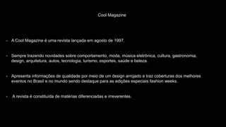 Cool Magazine
- A Cool Magazine é uma revista lançada em agosto de 1997.
- Sempre trazendo novidades sobre comportamento, moda, música eletrônica, cultura, gastronomia,
design, arquitetura, autos, tecnologia, turismo, esportes, saúde e beleza.
- Apresenta informações de qualidade por meio de um design arrojado e traz coberturas dos melhores
eventos no Brasil e no mundo sendo destaque para as edições especiais fashion weeks.
- A revista é constituída de matérias diferenciadas e irreverentes.
 