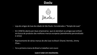 Daslu
- Loja de artigos de luxo da cidade de São Paulo. Considerada o "Templo do Luxo“
- Em 1958 foi aberta por duas empresárias que só atendiam as amigas que vinham
em busca de produtos das melhores marcas europeias (atendimento personalizado
e único)
- Representante de várias marcas de alto luxo no Brasil: Chanel, Hermés, Jimmy
Choo...
- Foi a primeira marca do Brasil a trabalhar com couro
Luxo é estar em movimento.
 