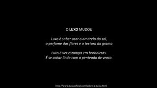 O LUXO MUDOU
Luxo é saber usar o amarelo do sol,
o perfume das flores e a textura da grama
Luxo é ver estampa em borboletas.
É se achar linda com o penteado de vento.
http://www.dasluoficial.com/sobre-a-daslu.html
 