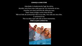 CONHEÇA A DHM STORE
Liberdade é simplesmente fugir da rotina.
Acordar uma hora mais cedo para ter um momento só seu.
Inventar um novo caminho de volta pra casa.
Fazer novos amigos numa mesa de bar.
Não se trata de acrescentar dias à sua vida, mas vida aos seus dias.
E comemorá-los.
Pois na vida o que vale são os bons momentos.
Vista-se para celebrá-los.
 