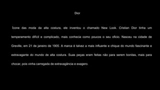 Dior
Ícone das moda da alta costura, ele inventou o chamado New Look. Cristian Dior tinha um
temperamento difícil e complicado, mais conhecia como poucos o seu oficio. Nasceu na cidade de
Greville, em 21 de janeiro de 1905. A marca é talvez a mais influente e chique do mundo fascinante e
extravagante do mundo de alta costura. Suas peças eram feitas não para serem bonitas, mais para
chocar, pois vinha carregada de extravagância e exagero.
 