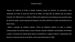 Domenico Dolce
Nasceu em Palermo na Sicília e Stefano Cabbana natural da Venezia, se conheceram como
estudantes de moda no inicio dos anos 80 em Milão. Um deles filho de alfaiate outro de operário
industrial. Em 1982 abriram um ateliê em Milão onde trabalharam como freelancer para grandes casas
de moda da capital, usando estampas de leopardo e de zebra, definindo um estilo inconfundível da sua
futura marca.
Nasce a geração de estilistas italianos. Ternos de alfaiataria colados no corpo e corpetes
confeccionados com tecidos nobres e cores vibrantes, trazendo vitalidade a sensualidade, feminilidade
e poder. O processo de criação desta dupla era semelhante a criação do figurino. Apaixonados pelo
barroco e o estilo de vida do sul da Italía, uniram seus sobrenomes em 1985.
 
