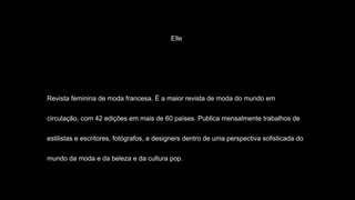 Elle
Revista feminina de moda francesa. É a maior revista de moda do mundo em
circulação, com 42 edições em mais de 60 países. Publica mensalmente trabalhos de
estilistas e escritores, fotógrafos, e designers dentro de uma perspectiva sofisticada do
mundo da moda e da beleza e da cultura pop.
 