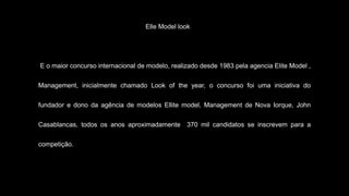 Elle Model look
E o maior concurso internacional de modelo, realizado desde 1983 pela agencia Elite Model ,
Management, inicialmente chamado Look of the year, o concurso foi uma iniciativa do
fundador e dono da agência de modelos Ellite model, Management de Nova Iorque, John
Casablancas, todos os anos aproximadamente 370 mil candidatos se inscrevem para a
competição.
 