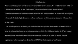 Erika Palomino
Nasceu no Rio de janeiro em 19 de novembro de 1967, concluiu os estudos em São Paulo em 1986. Em
1988 ingressou na folha de São Paulo e suas primeiras matérias sobre o comportamento
Em especial sobre a noite paulistana, foram publicadas em 1990. O sucesso de seus textos deu origem a
coluna noite ilustrada. Após dois anos a coluna ampliou seu território, abrangendo outras cidades, além
de São Paulo.
Em 2001 migrou suas atividades para a internet com mais pessoas interessadas em moda. Deixou o
cargo da folha de São Paulo como editora de moda em 2005. Em 2006 a revista key de SP e o espaço
House Palamino, na Vila Madalena SP, onde concentrou a redação do site e da revista, além de
exposições e salas de pesquisas. Em junho de 2015 foi contratada pela revista Gazeta.
 